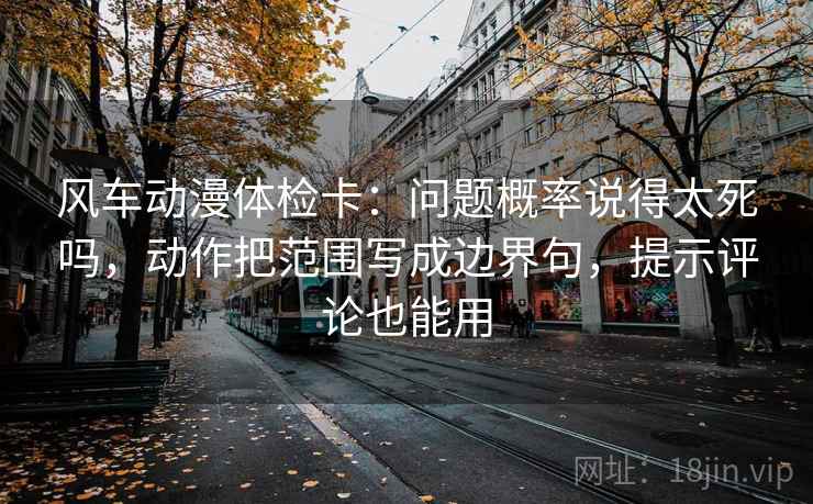 风车动漫体检卡：问题概率说得太死吗，动作把范围写成边界句，提示评论也能用