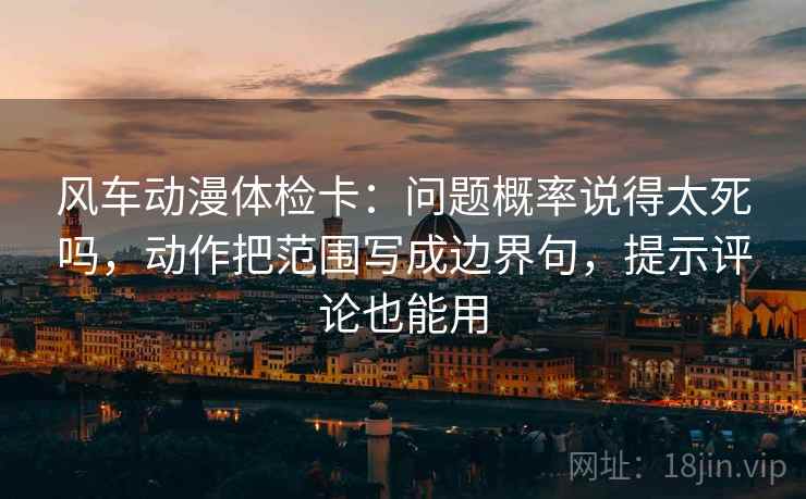 风车动漫体检卡：问题概率说得太死吗，动作把范围写成边界句，提示评论也能用