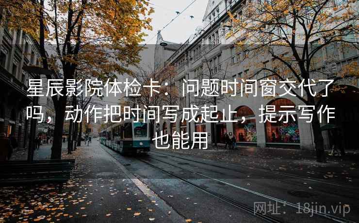 星辰影院体检卡：问题时间窗交代了吗，动作把时间写成起止，提示写作也能用