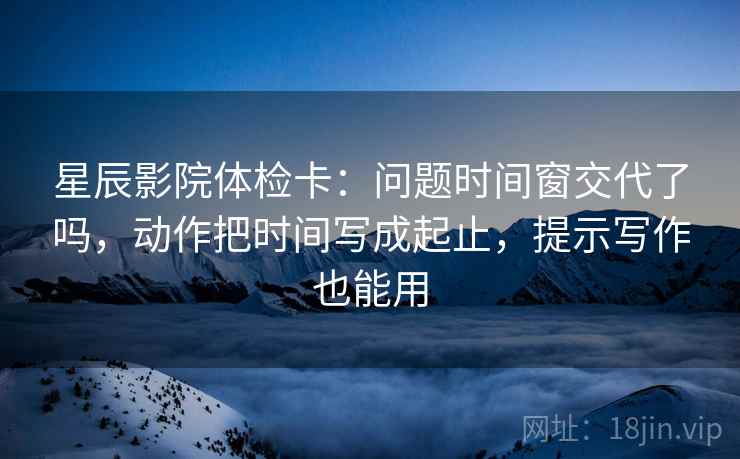星辰影院体检卡:问题时间窗交代了吗,动作把时间写成起止,提示写作也能用 星辰影院体检卡:问题时间窗交代了吗,动作把时间写成起止,提示写作也能用