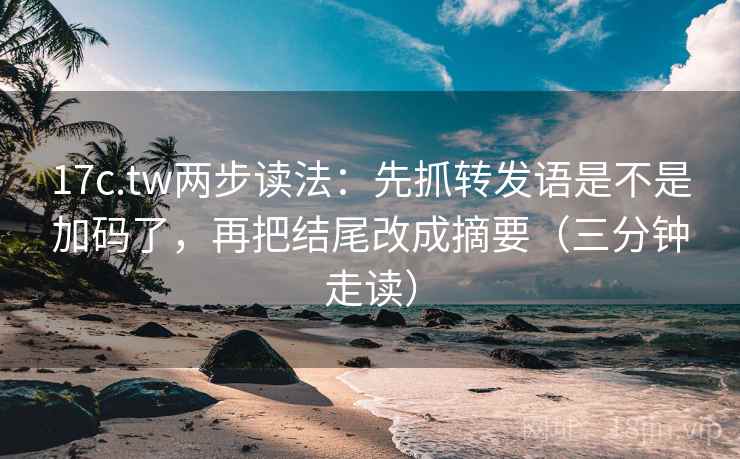 17c.tw两步读法：先抓转发语是不是加码了，再把结尾改成摘要（三分钟走读）