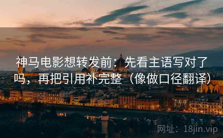神马电影想转发前：先看主语写对了吗，再把引用补完整（像做口径翻译）
