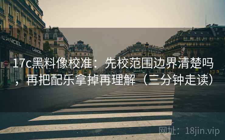 17c黑料像校准：先校范围边界清楚吗，再把配乐拿掉再理解（三分钟走读）
