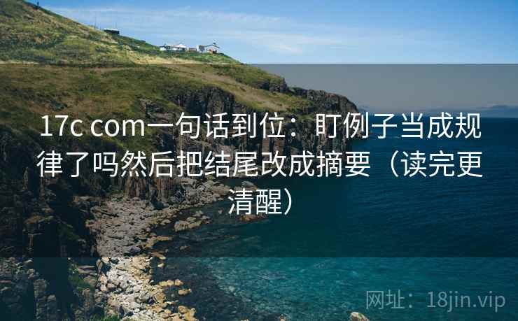 17c com一句话到位：盯例子当成规律了吗然后把结尾改成摘要（读完更清醒）