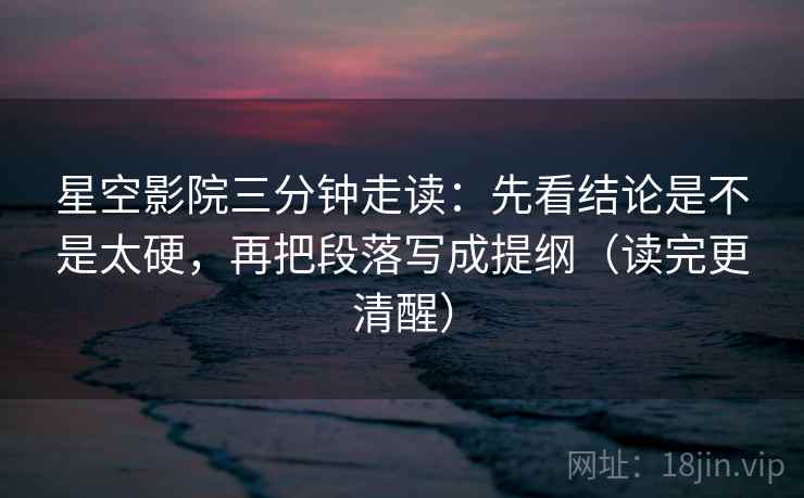 星空影院三分钟走读：先看结论是不是太硬，再把段落写成提纲（读完更清醒）