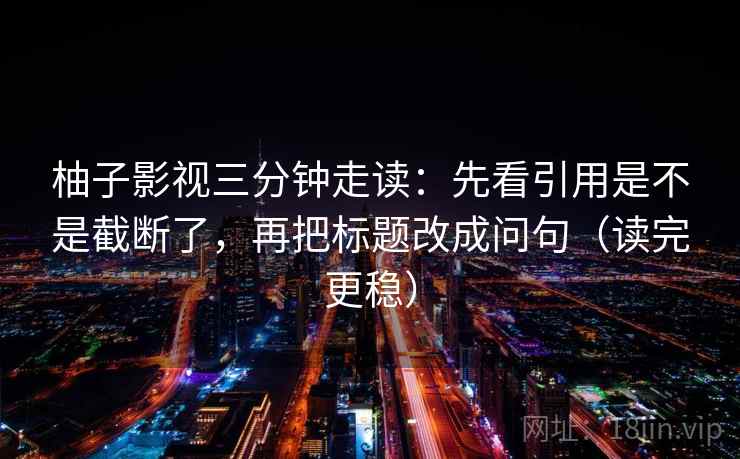 柚子影视三分钟走读:先看引用是不是截断了,再把标题改成问句(读完更稳) 柚子影视三分钟走读:先看引用是不是截断了,再把标题改成问句(读完更稳)