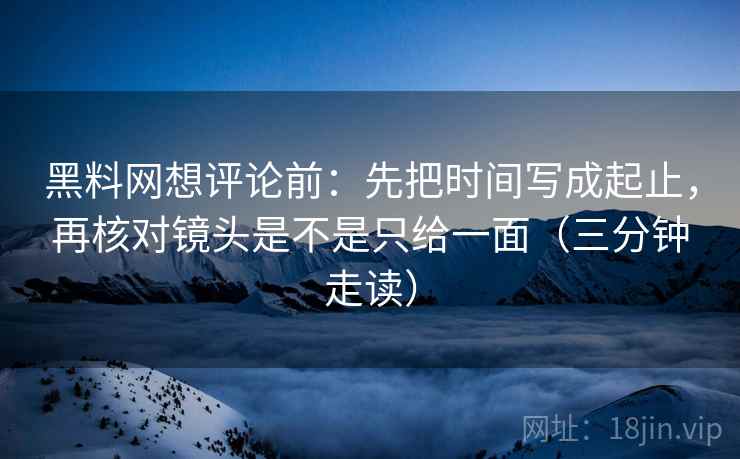 黑料网想评论前：先把时间写成起止，再核对镜头是不是只给一面（三分钟走读）