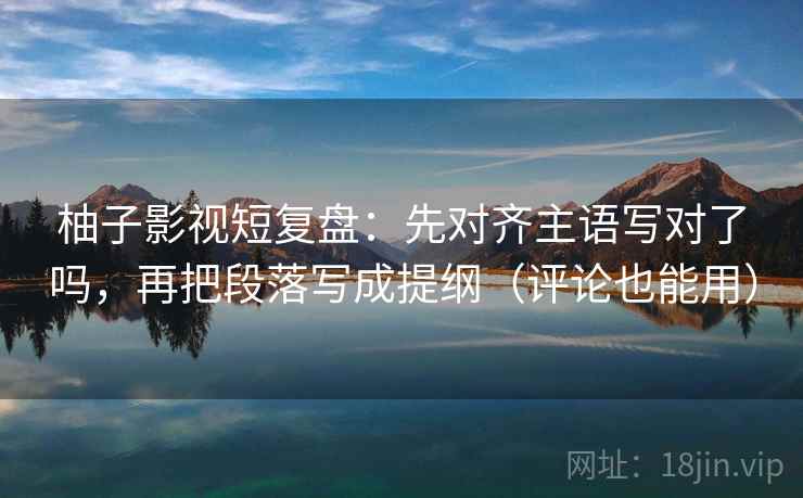 柚子影视短复盘：先对齐主语写对了吗，再把段落写成提纲（评论也能用）