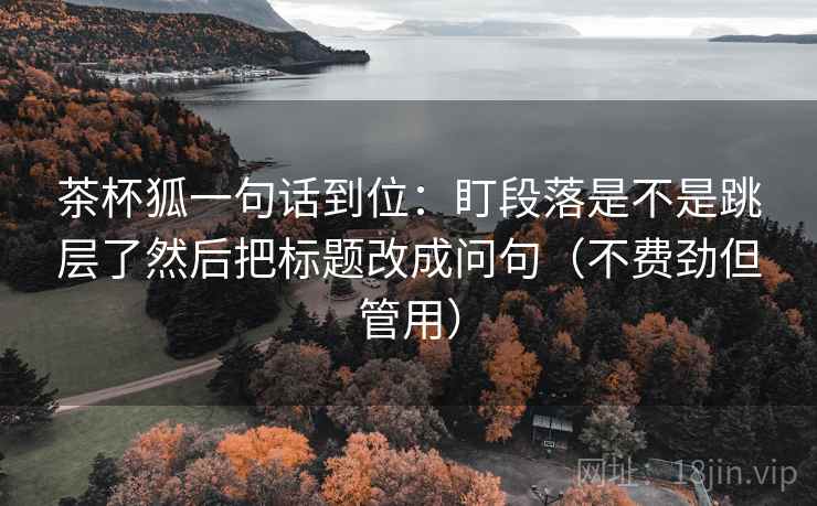 茶杯狐一句话到位：盯段落是不是跳层了然后把标题改成问句（不费劲但管用）