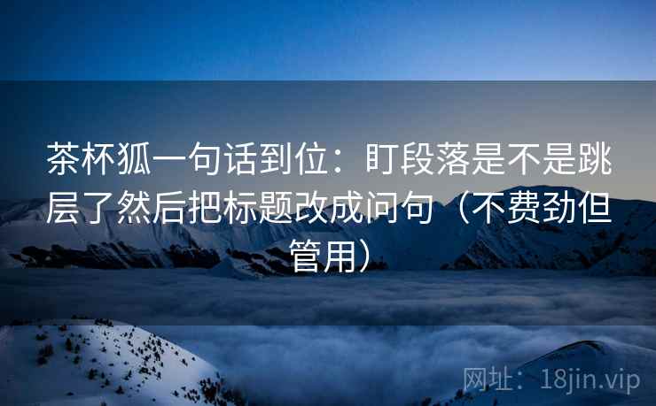 茶杯狐一句话到位：盯段落是不是跳层了然后把标题改成问句（不费劲但管用）