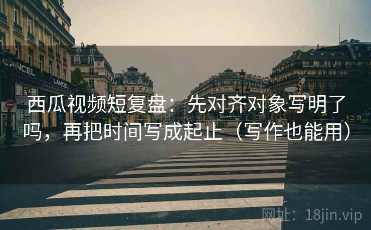 西瓜视频短复盘：先对齐对象写明了吗，再把时间写成起止（写作也能用）