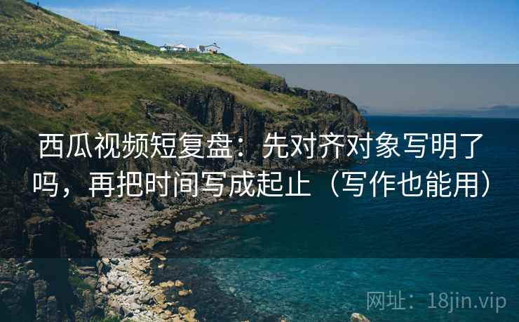 西瓜视频短复盘：先对齐对象写明了吗，再把时间写成起止（写作也能用）