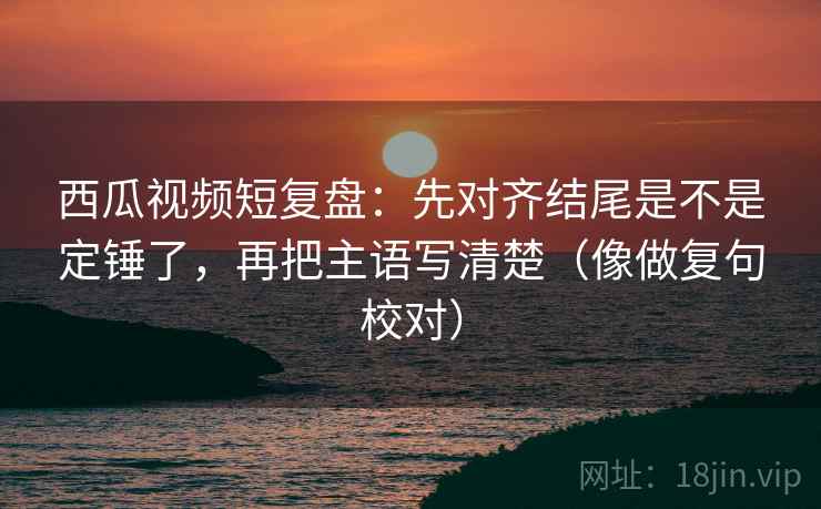 西瓜视频短复盘：先对齐结尾是不是定锤了，再把主语写清楚（像做复句校对）