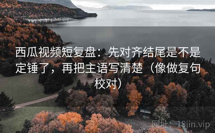 西瓜视频短复盘：先对齐结尾是不是定锤了，再把主语写清楚（像做复句校对）