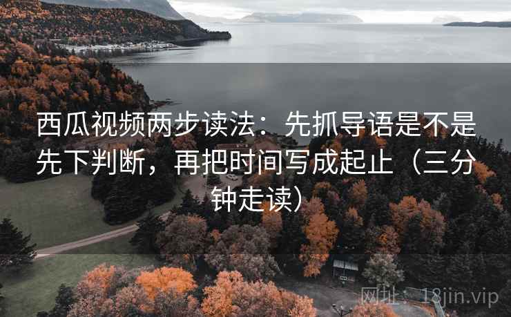西瓜视频两步读法:先抓导语是不是先下判断,再把时间写成起止(三分钟走读) 西瓜视频两步读法:先抓导语是不是先下判断,再把时间写成起止(三分钟走读)