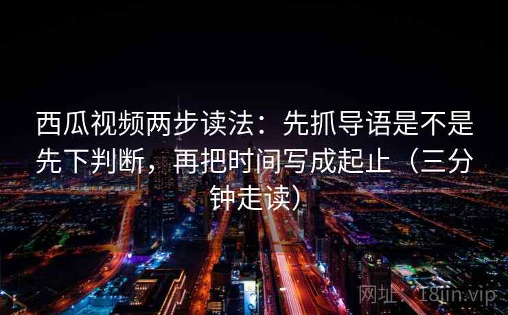 西瓜视频两步读法：先抓导语是不是先下判断，再把时间写成起止（三分钟走读）