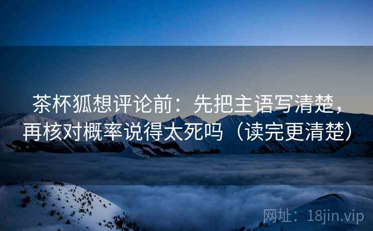 茶杯狐想评论前：先把主语写清楚，再核对概率说得太死吗（读完更清楚）