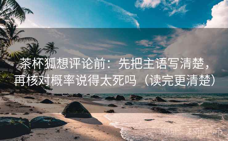 茶杯狐想评论前:先把主语写清楚,再核对概率说得太死吗(读完更清楚) 茶杯狐想评论前:先把主语写清楚,再核对概率说得太死吗(读完更清楚)