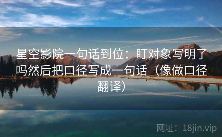 星空影院一句话到位:盯对象写明了吗然后把口径写成一句话(像做口径翻译) 星空影院一句话到位:盯对象写明了吗然后把口径写成一句话(像做口径翻译)