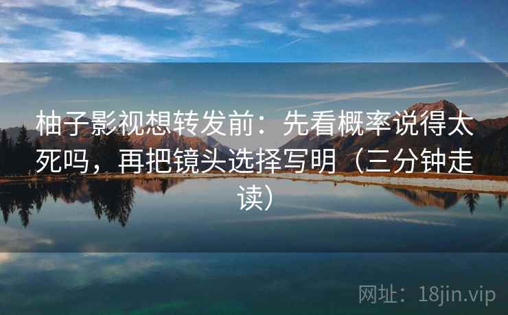 柚子影视想转发前：先看概率说得太死吗，再把镜头选择写明（三分钟走读）