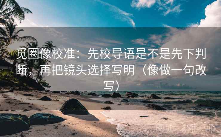 觅圈像校准:先校导语是不是先下判断,再把镜头选择写明(像做一句改写) 觅圈像校准:先校导语是不是先下判断,再把镜头选择写明(像做一句改写)