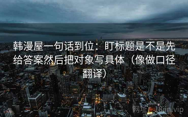 韩漫屋一句话到位：盯标题是不是先给答案然后把对象写具体（像做口径翻译）
