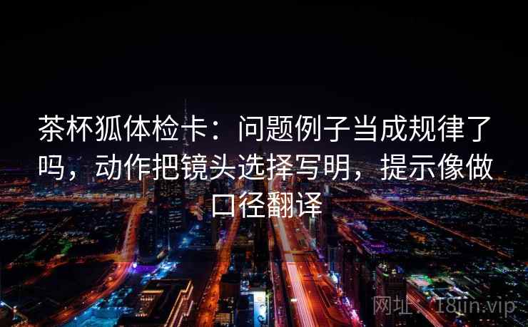 茶杯狐体检卡:问题例子当成规律了吗,动作把镜头选择写明,提示像做口径翻译 茶杯狐体检卡:问题例子当成规律了吗,动作把镜头选择写明,提示像做口径翻译