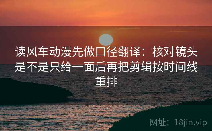 读风车动漫先做口径翻译：核对镜头是不是只给一面后再把剪辑按时间线重排