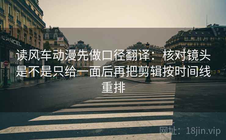 读风车动漫先做口径翻译：核对镜头是不是只给一面后再把剪辑按时间线重排